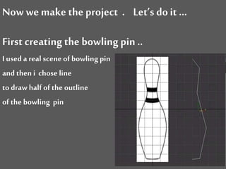 Now wemake theproject . Let’s doit …
First creating the bowling pin ..
I used a real scene of bowling pin
and then i chose line
to draw half of the outline
of the bowling pin
 