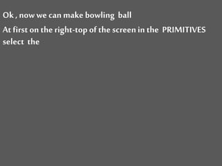 Ok , now we can make bowling ball
At first on the right-top of the screenin the PRIMITIVES
select the
 