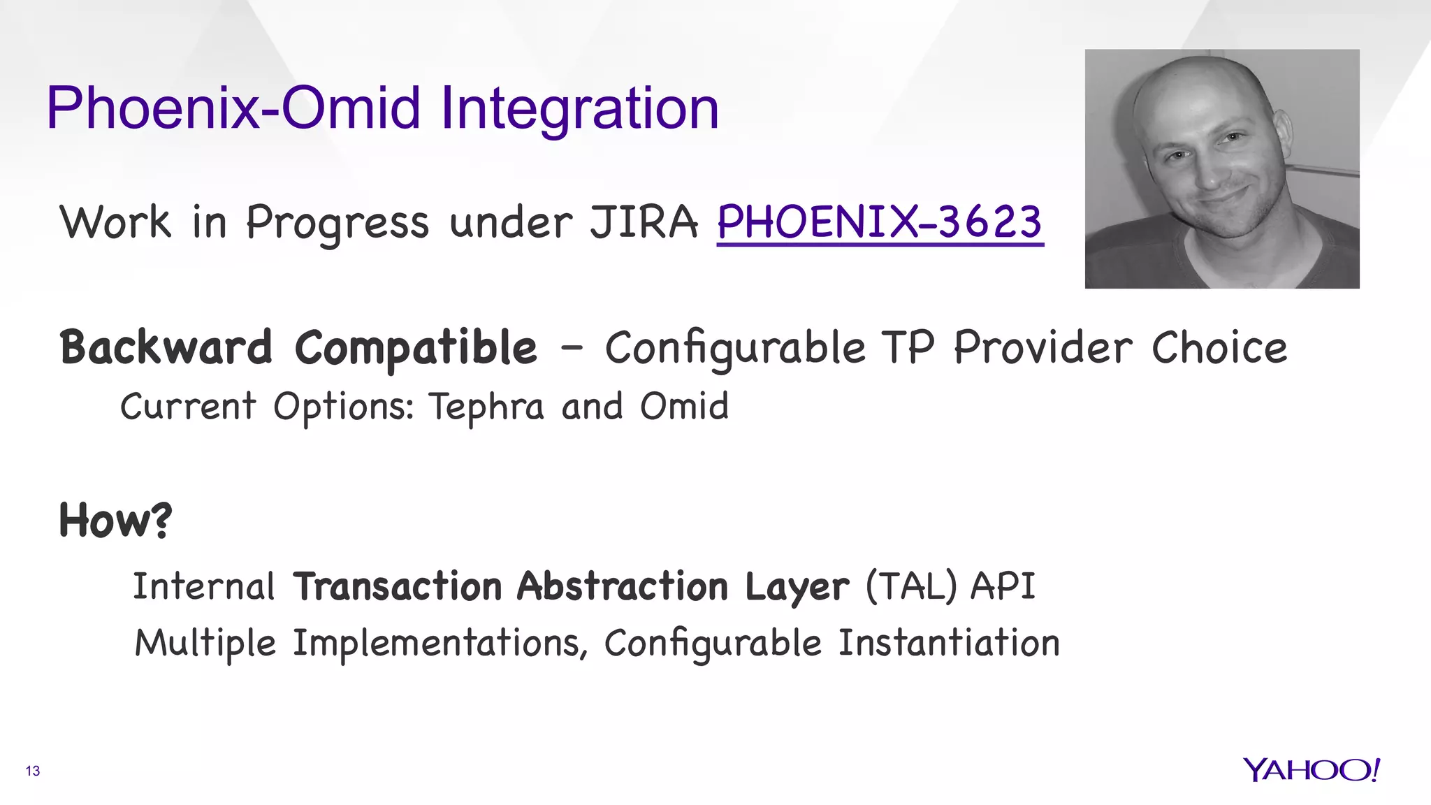 Phoenix-Omid Integration
13
Work in Progress under JIRA PHOENIX-3623



Backward Compatible – Conﬁgurable TP Provider Choice

Current Options: Tephra and Omid



How?

Internal Transaction Abstraction Layer (TAL) API

Multiple Implementations, Conﬁgurable Instantiation



 