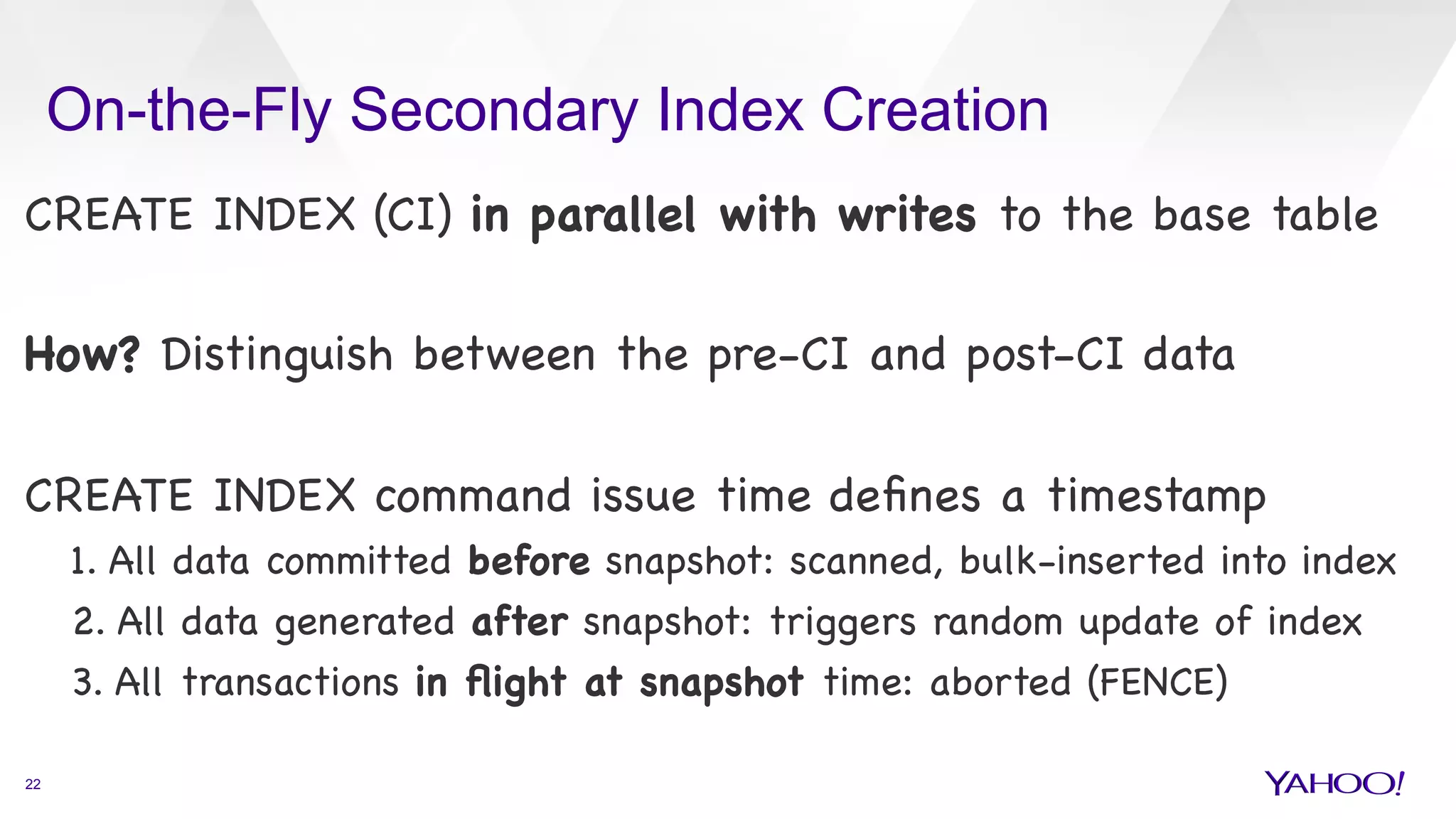 On-the-Fly Secondary Index Creation
22
CREATE INDEX (CI) in parallel with writes to the base table



How? Distinguish between the pre-CI and post-CI data



CREATE INDEX command issue time deﬁnes a timestamp

1. All data committed before snapshot: scanned, bulk-inserted into index 

2. All data generated after snapshot: triggers random update of index

3. All transactions in ﬂight at snapshot time: aborted (FENCE)

 