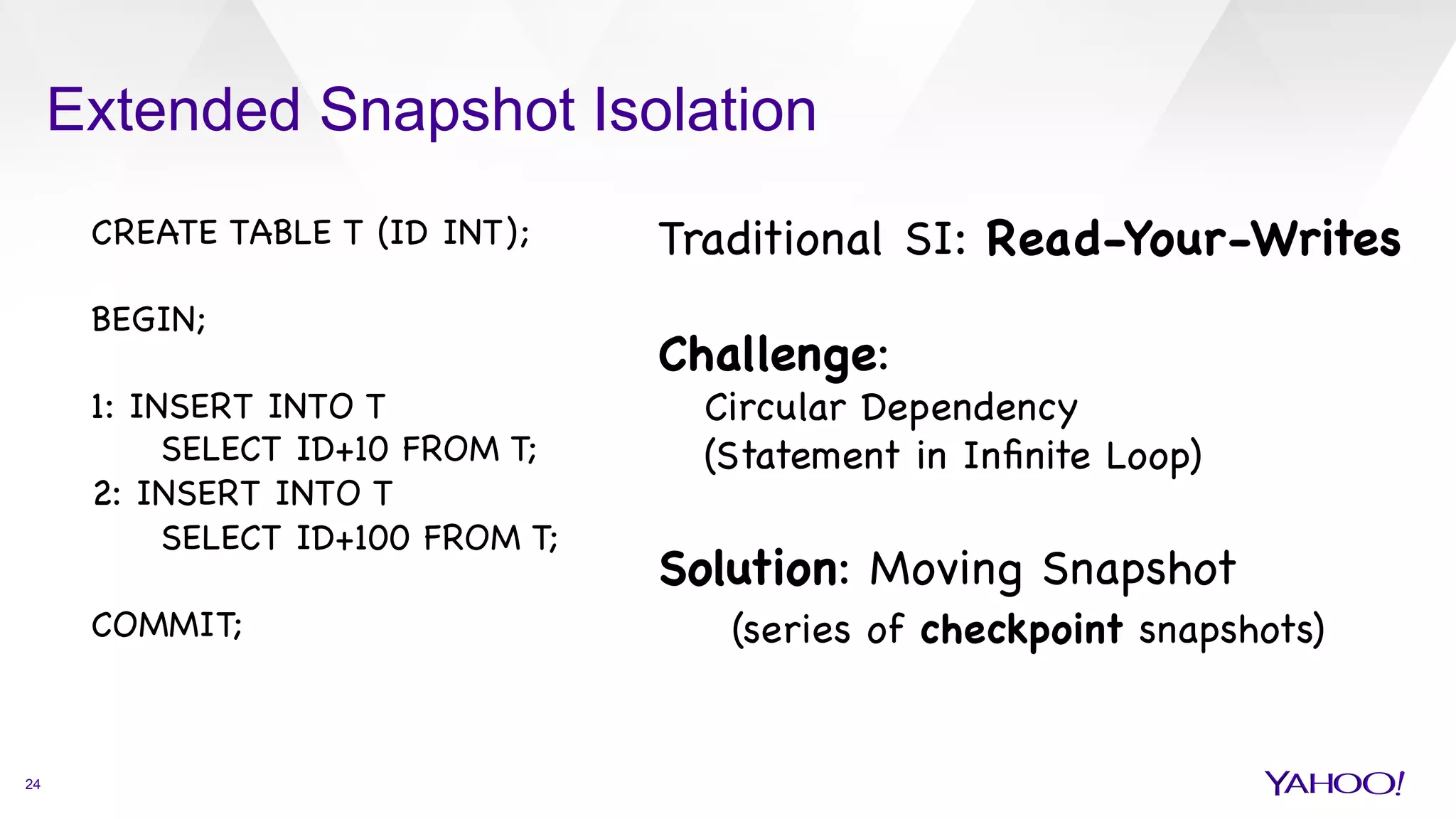 Extended Snapshot Isolation
24
CREATE TABLE T (ID INT); 



BEGIN;



1: INSERT INTO T 


SELECT ID+10 FROM T;

2: INSERT INTO T 

SELECT ID+100 FROM T;



COMMIT;

Traditional SI: Read-Your-Writes



Challenge: 

Circular Dependency 

(Statement in Inﬁnite Loop)



Solution: Moving Snapshot

(series of checkpoint snapshots)





 