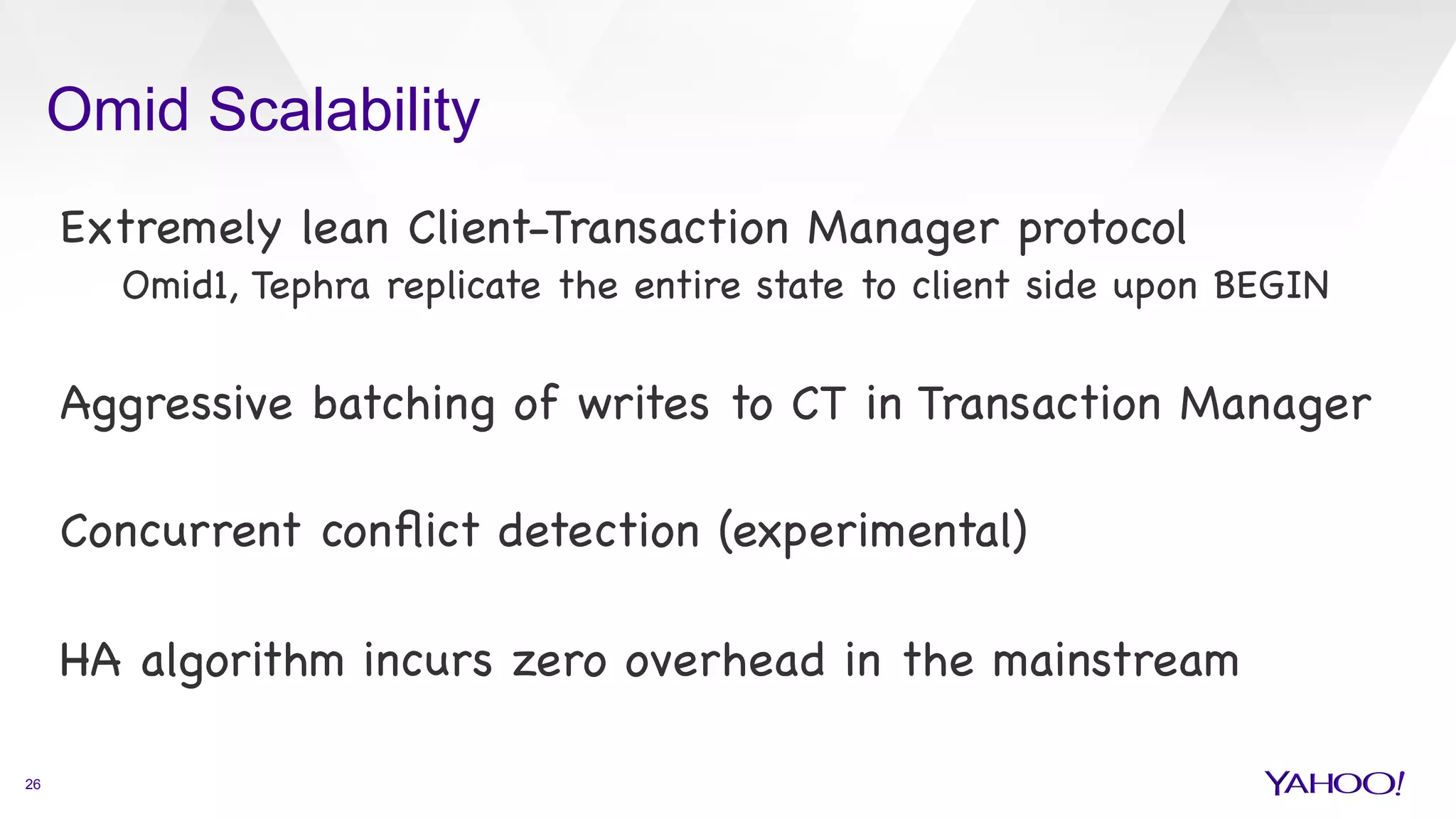 Omid Scalability
26
Extremely lean Client-Transaction Manager protocol

Omid1, Tephra replicate the entire state to client side upon BEGIN



Aggressive batching of writes to CT in Transaction Manager



Concurrent conﬂict detection (experimental)



HA algorithm incurs zero overhead in the mainstream



 