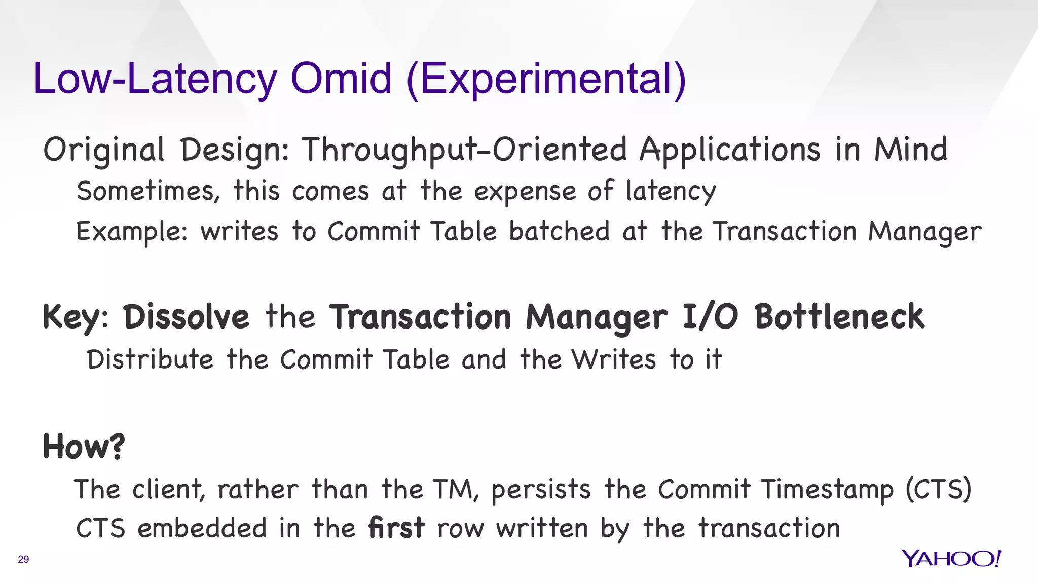 Low-Latency Omid (Experimental)
29
Original Design: Throughput-Oriented Applications in Mind

Sometimes, this comes at the expense of latency 

Example: writes to Commit Table batched at the Transaction Manager



Key: Dissolve the Transaction Manager I/O Bottleneck

Distribute the Commit Table and the Writes to it



How? 

The client, rather than the TM, persists the Commit Timestamp (CTS)

CTS embedded in the ﬁrst row written by the transaction

 
