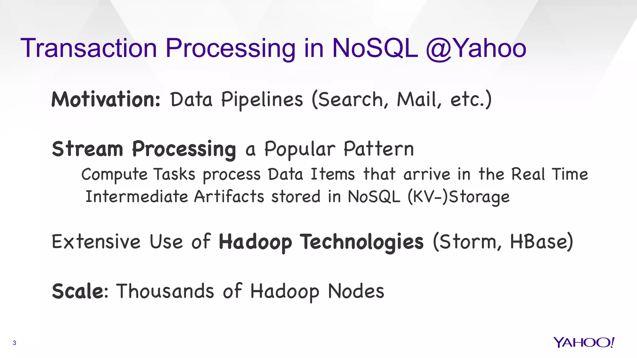 Transaction Processing in NoSQL @Yahoo
3
Motivation: Data Pipelines (Search, Mail, etc.)



Stream Processing a Popular Pattern

Compute Tasks process Data Items that arrive in the Real Time 

Intermediate Artifacts stored in NoSQL (KV-)Storage



Extensive Use of Hadoop Technologies (Storm, HBase)



Scale: Thousands of Hadoop Nodes



 