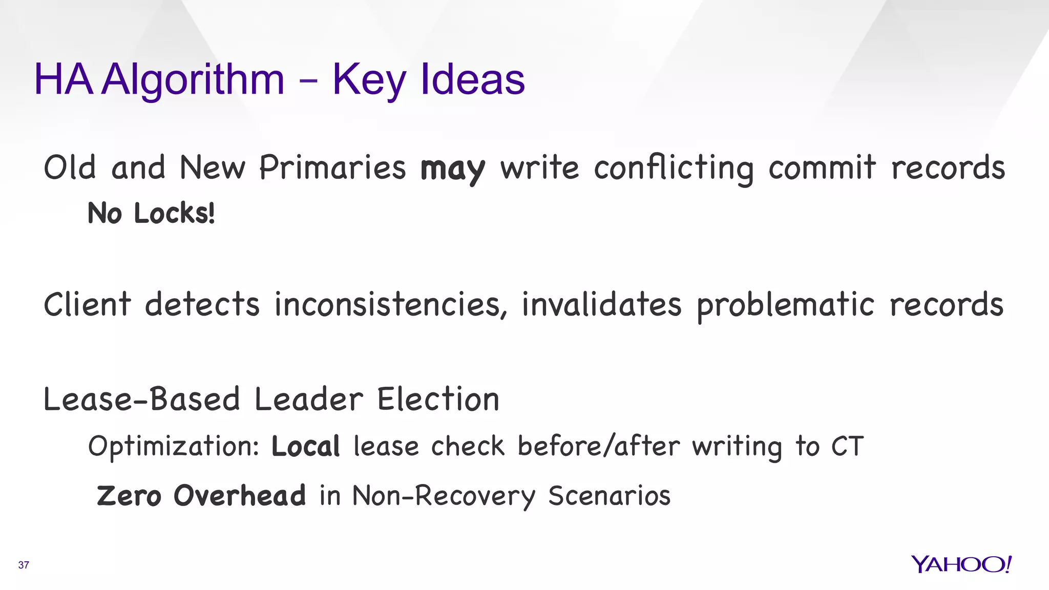 HA Algorithm – Key Ideas
37
Old and New Primaries may write conﬂicting commit records

No Locks!



Client detects inconsistencies, invalidates problematic records



Lease-Based Leader Election 

Optimization: Local lease check before/after writing to CT

Zero Overhead in Non-Recovery Scenarios

 