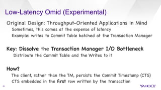 Low-Latency Omid (Experimental)
29
Original Design: Throughput-Oriented Applications in Mind

Sometimes, this comes at the expense of latency 

Example: writes to Commit Table batched at the Transaction Manager



Key: Dissolve the Transaction Manager I/O Bottleneck

Distribute the Commit Table and the Writes to it



How? 

The client, rather than the TM, persists the Commit Timestamp (CTS)

CTS embedded in the ﬁrst row written by the transaction

 