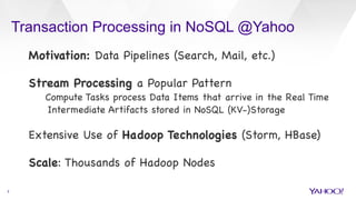 Transaction Processing in NoSQL @Yahoo
3
Motivation: Data Pipelines (Search, Mail, etc.)



Stream Processing a Popular Pattern

Compute Tasks process Data Items that arrive in the Real Time 

Intermediate Artifacts stored in NoSQL (KV-)Storage



Extensive Use of Hadoop Technologies (Storm, HBase)



Scale: Thousands of Hadoop Nodes



 