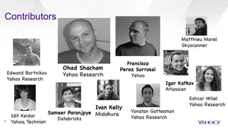 Contributors
8
Ohad Shacham

Yahoo Research

Francisco 

Perez Sorrosal

Yahoo
Edward Bortnikov

Yahoo Research

Eshcar Hillel

Yahoo Research

Idit Keidar

Yahoo, Technion

Ivan Kelly

Midokura



Sameer Paranjpye 

Databricks

Matthieu Morel

Skyscanner 

Igor Katkov

Atlassian

Yonatan Gottesman

Yahoo Research

 