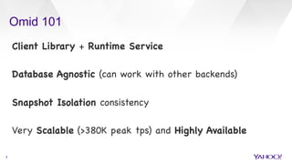 Omid 101
9
Client Library + Runtime Service



Database Agnostic (can work with other backends)



Snapshot Isolation consistency 



Very Scalable (>380K peak tps) and Highly Available

 
