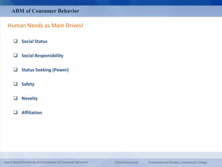 ABM of Consumer Behavior 
Human Needs as Main Drives! 
 Social Status 
 Social Responsibility 
 Status Seeking (Power) 
 Safety 
 Novelty 
 Affiliation 
Agent-Based Modeling and Simulation of Consumer Behavior Omid Roozmand Environmental Studies, Dartmouth College 
 