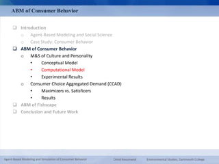 ABM of Consumer Behavior 
 Introduction 
o Agent-Based Modeling and Social Science 
o Case Study: Consumer Behavior 
 ABM of Consumer Behavior 
o M&S of Culture and Personality 
• Conceptual Model 
• Computational Model 
• Experimental Results 
o Consumer Choice Aggregated Demand (CCAD) 
• Maximizers vs. Satisficers 
• Results 
 ABM of Fishscape 
 Conclusion and Future Work 
Agent-Based Modeling and Simulation of Consumer Behavior Omid Roozmand Environmental Studies, Dartmouth College 
 