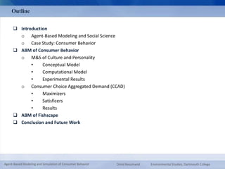 Outline 
 Introduction 
o Agent-Based Modeling and Social Science 
o Case Study: Consumer Behavior 
 ABM of Consumer Behavior 
o M&S of Culture and Personality 
• Conceptual Model 
• Computational Model 
• Experimental Results 
o Consumer Choice Aggregated Demand (CCAD) 
• Maximizers 
• Satisficers 
• Results 
 ABM of Fishscape 
 Conclusion and Future Work 
Agent-Based Modeling and Simulation of Consumer Behavior Omid Roozmand Environmental Studies, Dartmouth College 
 