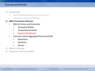 Experimental Results 
 Introduction 
o Agent-Based Modeling and Social Science 
o Case Study: Consumer Behavior 
 ABM of Consumer Behavior 
o M&S of Culture and Personality 
• Conceptual Model 
• Computational Model 
• Experimental Results 
o Consumer Choice Aggregated Demand (CCAD) 
• Maximizers 
• Satisficers 
• Results 
 ABM of Fishscape 
 Conclusion and Future Work 
Agent-Based Modeling and Simulation of Consumer Behavior Omid Roozmand Environmental Studies, Dartmouth College 
 