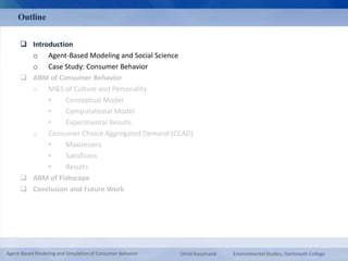 Outline 
 Introduction 
o Agent-Based Modeling and Social Science 
o Case Study: Consumer Behavior 
 ABM of Consumer Behavior 
o M&S of Culture and Personality 
• Conceptual Model 
• Computational Model 
• Experimental Results 
o Consumer Choice Aggregated Demand (CCAD) 
• Maximizers 
• Satisficers 
• Results 
 ABM of Fishscape 
 Conclusion and Future Work 
Agent-Based Modeling and Simulation of Consumer Behavior Omid Roozmand Environmental Studies, Dartmouth College 
 
