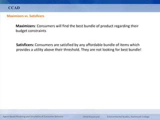 CCAD 
Maximizers vs. Satisficers 
Maximizers: Consumers will find the best bundle of product regarding their 
budget constraints 
Satisficers: Consumers are satisfied by any affordable bundle of items which 
provides a utility above their threshold. They are not looking for best bundle! 
Agent-Based Modeling and Simulation of Consumer Behavior Omid Roozmand Environmental Studies, Dartmouth College 
 
