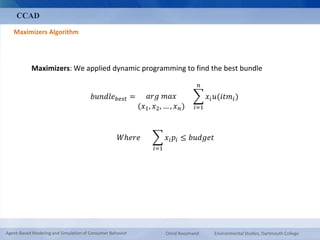 CCAD 
Maximizers Algorithm 
Maximizers: We applied dynamic programming to find the best bundle 
푏푢푛푑푙푒푏푒푠푡 = 푎푟푔 푚푎푥 
(푥1, 푥2, … , 푥푛) 
푛 
푖=1 
푥푖푢(푖푡푚푖 ) 
푊ℎ푒푟푒 
푖=1 
푥푖푝푖 ≤ 푏푢푑푔푒푡 
Agent-Based Modeling and Simulation of Consumer Behavior Omid Roozmand Environmental Studies, Dartmouth College 
 