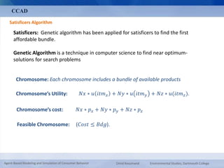 CCAD 
Satisficers Algorithm 
Satisficers: Genetic algorithm has been applied for satisficers to find the first 
affordable bundle. 
Genetic Algorithm is a technique in computer science to find near optimum-solutions 
for search problems 
Chromosome: Each chromosome includes a bundle of available products 
Chromosome’s Utility: 푁푥 ∗ 푢 푖푡푚푥 + 푁푦 ∗ 푢 푖푡푚푦 + 푁푧 ∗ 푢(푖푡푚푧 ). 
Chromosome’s cost: 푁푥 ∗ 푝푥 + 푁푦 ∗ 푝푦 + 푁푧 ∗ 푝푧 
Feasible Chromosome: (퐶표푠푡 ≤ 퐵푑푔). 
Agent-Based Modeling and Simulation of Consumer Behavior Omid Roozmand Environmental Studies, Dartmouth College 
 