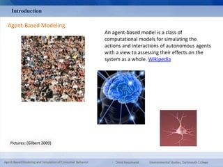 Introduction 
Agent-Based Modeling 
Pictures: (Gilbert 2009) 
An agent-based model is a class of 
computational models for simulating the 
actions and interactions of autonomous agents 
with a view to assessing their effects on the 
system as a whole. Wikipedia 
Agent-Based Modeling and Simulation of Consumer Behavior Omid Roozmand Environmental Studies, Dartmouth College 
 