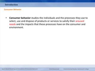 Introduction 
Consumer Behavior 
• Consumer behavior studies the individuals and the processes they use to 
select, use and dispose of products or services to satisfy their aroused 
needs and the impacts that these processes have on the consumer and 
environment. 
Agent-Based Modeling and Simulation of Consumer Behavior Omid Roozmand Environmental Studies, Dartmouth College 
 