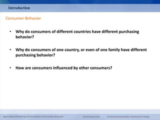 Introduction 
Consumer Behavior 
• Why do consumers of different countries have different purchasing 
behavior? 
• Why do consumers of one country, or even of one family have different 
purchasing behavior? 
• How are consumers influenced by other consumers? 
Agent-Based Modeling and Simulation of Consumer Behavior Omid Roozmand Environmental Studies, Dartmouth College 
 