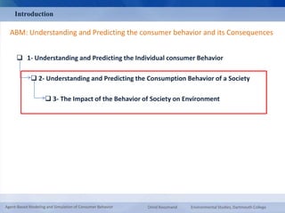 Introduction 
ABM: Understanding and Predicting the consumer behavior and its Consequences 
 1- Understanding and Predicting the Individual consumer Behavior 
 2- Understanding and Predicting the Consumption Behavior of a Society 
 3- The Impact of the Behavior of Society on Environment 
Agent-Based Modeling and Simulation of Consumer Behavior Omid Roozmand Environmental Studies, Dartmouth College 
 