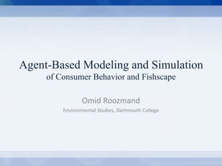 Agent-Based Modeling and Simulation 
of Consumer Behavior and Fishscape 
Omid Roozmand 
Environmental Studies, Dartmouth College 
Agent-Based Modeling and Simulation of Consumer Behavior Omid Roozmand Environmental Studies, Dartmouth College 
 