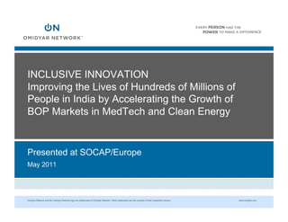 INCLUSIVE INNOVATION
Improving the Lives of Hundreds of Millions of
People in India by Accelerating the Growth of
BOP Markets in MedTech and Clean Energy


Presented at SOCAP/Europe
May 2011




Omidyar Network and the Omidyar Network logo are trademarks of Omidyar Network. Other trademarks are the property of their respective owners.   www.omidyar.com
 