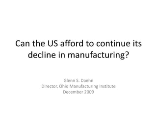 Can the US afford to continue its decline in manufacturing? Glenn S. Daehn Director, Ohio Manufacturing Institute December 2009 