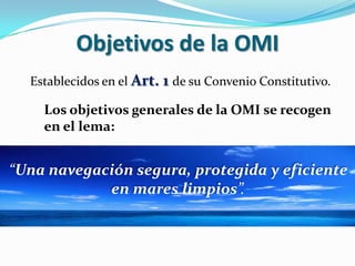 Objetivos de la OMI
Establecidos en el Art. 1 de su Convenio Constitutivo.

Los objetivos generales de la OMI se recogen
en el lema:

“Una navegación segura, protegida y eficiente
en mares limpios”.

 