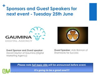 +
Sponsors and Guest Speakers for
next event - Tuesday 25th June
Guest Speaker: Ado Bannon of
Shamrocks for Success
Event Sponsor and Guest speaker:
David Clayton of Gaumina (Digital
Marketing Agency)
Please note full topic title will be announced before event.
It’s going to be a good one!!!!
 