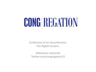 Confession of an Unconference.
The Digital Lessons.
Slideshare.net/eoink
Twitter.com/congregation13
 