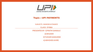 Topic : UPI PAYMENTS
SUBJECTS : BANKING & FINANCE
CLASS : SY BBA
PRESENTED BY : 1] PRATIK SANGALE
2] OM AHER
3] TUSHAR GANGURDE
4] ABHISHEK AHIRE
 