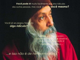 Você pode rir muito facilmente dos atos ridículos
das outras pessoas, mas você já riu de você mesmo?
Você já se pegou fazendo
algo ridículo?
Não, você se mantém
completamente sem se observar...
toda a sua observação é
a respeito dos outros....
...e isso não é de nenhuma ajuda
 