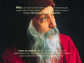 Não, se você puder fazer somente a observação,
nada mais é necessário. Meu esforço aqui é fazer a
religião tão simples quanto possível...
Todas as religiões fizeram justamente o oposto:
elas fizeram as coisas muito complexas, tão complexas
que as pessoas nem ao menos as tentaram.
 