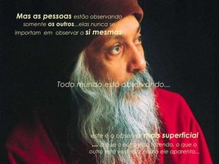 Mas as pessoas estão observando
somente os outros...elas nunca se
importam em observar a si mesmas.
Todo mundo está observando...
este é o observar mais superficial
... o que o outro está fazendo, o que o
outro está vestindo, como ele aparenta...
 