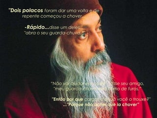 "Dois polacos foram dar uma volta e de
repente começou a chover...
-Rápido...disse um deles...
"abra o seu guarda-chuva.“
“Não vai ajudar em nada”, disse seu amigo,
"meu guarda-chuva está cheio de furos.”
"Então por que cargas d'água você o trouxe?"
..."Porque não achei que ia chover”
 