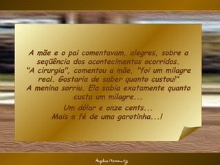 A mãe e o pai comentavam, alegres, sobre a
   seqüência dos acontecimentos ocorridos.
"A cirurgia", comentou a mãe, "foi um milagre
   real. Gostaria de saber quanto custou!"
A menina sorriu. Ela sabia exatamente quanto
              custa um milagre...
           Um dólar e onze cents...
       Mais a fé de uma garotinha...!
 