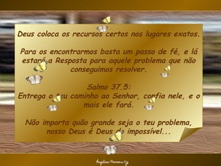 Deus coloca os recursos certos nos lugares exatos.

Para os encontrarmos basta um passo de fé, e lá
estará a Resposta para aquele problema que não
             conseguimos resolver.

                  Salmo 37.5:
Entrega o teu caminho ao Senhor, confia nele, e o
                 mais ele fará.

  Não importa quão grande seja o teu problema,
       nosso Deus é Deus do impossível...
 
