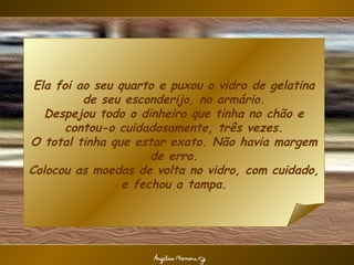 Ela foi ao seu quarto e puxou o vidro de gelatina
          de seu esconderijo, no armário.
   Despejou todo o dinheiro que tinha no chão e
       contou-o cuidadosamente, três vezes.
O total tinha que estar exato. Não havia margem
                      de erro.
Colocou as moedas de volta no vidro, com cuidado,
                 e fechou a tampa.
 