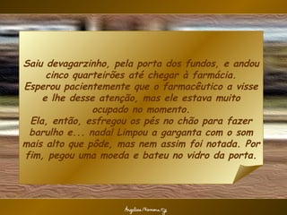 Saiu devagarzinho, pela porta dos fundos, e andou
     cinco quarteirões até chegar à farmácia.
Esperou pacientemente que o farmacêutico a visse
    e lhe desse atenção, mas ele estava muito
               ocupado no momento.
 Ela, então, esfregou os pés no chão para fazer
 barulho e... nada! Limpou a garganta com o som
mais alto que pôde, mas nem assim foi notada. Por
fim, pegou uma moeda e bateu no vidro da porta.
 