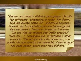"Escute, eu tenho o dinheiro para pagar. Se não
   for suficiente, conseguirei o resto. Por favor,
   diga-me quanto custa ?!?”, insistiu a pequena.
  O irmão do farmacêutico era um homem gentil.
   Deu um passo à frente e perguntou à garota:
    “De que tipo de milagre seu irmão precisa?”
  "Não sei...", respondeu ela, levantando o olhar
   para ele. "Só sei que ele está muito mal, e a
mamãe diz que precisa ser operado!! Como o papai
    não pode pagar, quero usar meu dinheiro..."
 