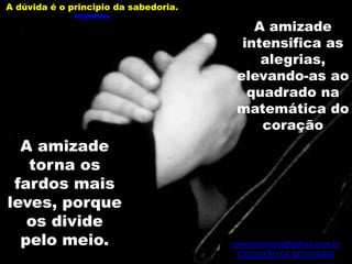 severomoreira@yahoo.com.br
CALDEIRÃO DE NOVIDADES
A dúvida é o principio da sabedoria.
Aristóteles
A amizade
intensifica as
alegrias,
elevando-as ao
quadrado na
matemática do
coração
A amizade
torna os
fardos mais
leves, porque
os divide
pelo meio.
 