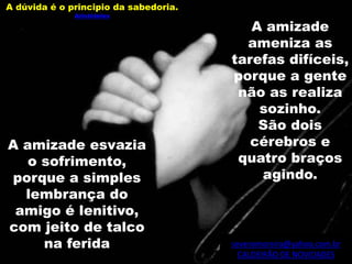 severomoreira@yahoo.com.br
CALDEIRÃO DE NOVIDADES
A amizade
ameniza as
tarefas difíceis,
porque a gente
não as realiza
sozinho.
São dois
cérebros e
quatro braços
agindo.
A amizade esvazia
o sofrimento,
porque a simples
lembrança do
amigo é lenitivo,
com jeito de talco
na ferida
A dúvida é o principio da sabedoria.
Aristóteles
 