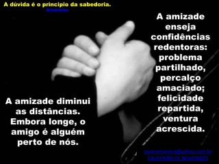 severomoreira@yahoo.com.br
CALDEIRÃO DE NOVIDADES
A dúvida é o principio da sabedoria.
Aristóteles
A amizade
enseja
confidências
redentoras:
problema
partilhado,
percalço
amaciado;
felicidade
repartida,
ventura
acrescida.
A amizade diminui
as distâncias.
Embora longe, o
amigo é alguém
perto de nós.
 