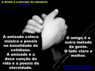 severomoreira@yahoo.com.br
CALDEIRÃO DE NOVIDADES
O amigo é a
outra metade
da gente.
O lado claro e
melhor.
A amizade coloca
música e poesia
na banalidade do
cotidiano.
A amizade é a
doce canção da
vida e a poesia da
eternidade.
A dúvida é o principio da sabedoria.
Aristóteles
 