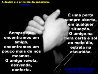 severomoreira@yahoo.com.br
CALDEIRÃO DE NOVIDADES
É uma porta
sempre aberta,
em qualquer
situação.
O amigo na
hora certa é sol
ao meio dia,
estrela na
escuridão.
Sempre que
encontramos um
amigo,
encontramos um
pouco mais de nós
mesmos.
O amigo revela,
desvenda,
conforta.
A dúvida é o principio da sabedoria.
Aristóteles
 
