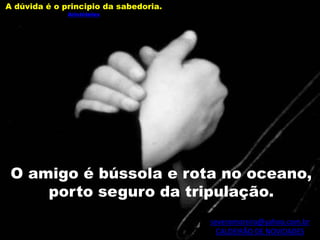 severomoreira@yahoo.com.br
CALDEIRÃO DE NOVIDADES
O amigo é bússola e rota no oceano,
porto seguro da tripulação.
A dúvida é o principio da sabedoria.
Aristóteles
 