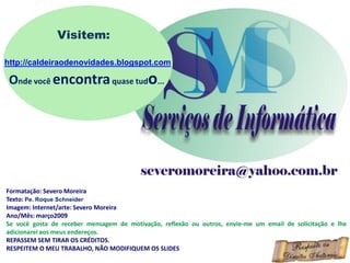 Formatação: Severo Moreira
Texto: Pe. Roque Schneider
Imagem: Internet/arte: Severo Moreira
Ano/Mês: março2009
Se você gosta de receber mensagem de motivação, reflexão ou outros, envie-me um email de solicitação e lhe
adicionarei aos meus endereços.
REPASSEM SEM TIRAR OS CRÉDITOS.
RESPEITEM O MEU TRABALHO, NÃO MODIFIQUEM OS SLIDES
Visitem:
http://caldeiraodenovidades.blogspot.com
Onde você encontraquase tudo...
 