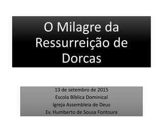 O Milagre da
Ressurreição de
Dorcas
13 de setembro de 2015
Escola Bíblica Dominical
Igreja Assembleia de Deus
Ev. Humberto de Sousa Fontoura
 