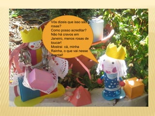 Vós dizeis que isso são rosas?Como posso acreditar?Não há cravos em Janeiro, menos rosas de toucar!Mostrai  cá, minha Rainha, o que vai nesse avental!